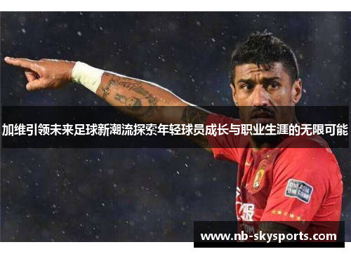 加维引领未来足球新潮流探索年轻球员成长与职业生涯的无限可能