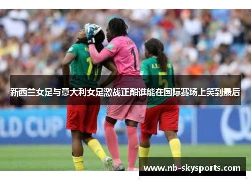 新西兰女足与意大利女足激战正酣谁能在国际赛场上笑到最后
